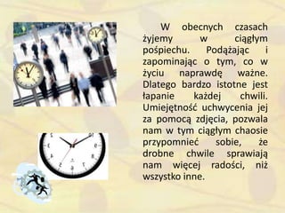 W obecnych czasach
żyjemy w ciągłym
pośpiechu. Podążając i
zapominając o tym, co w
życiu naprawdę ważne.
Dlatego bardzo istotne jest
łapanie każdej chwili.
Umiejętnośd uchwycenia jej
za pomocą zdjęcia, pozwala
nam w tym ciągłym chaosie
przypomnied sobie, że
drobne chwile sprawiają
nam więcej radości, niż
wszystko inne.
 