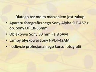 Dlatego też moim marzeniem jest zakup:
• Aparatu fotograficznego Sony Alpha SLT-A57 z
ob. Sony DT 18-55mm
• Obiektywu Sony 50 mm F1.8 SAM
• Lampy błyskowej Sony HVL-F42AM
• I odbycie profesjonalnego kursu fotografii
 