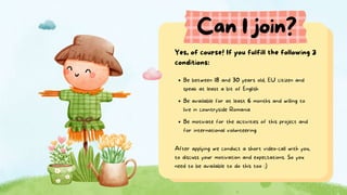 Can I join?
Be between 18 and 30 years old, EU citizen and
speak at least a bit of English
Yes, of course! If you fulfill the following 3
conditions:
Be available for at least 6 months and willing to
live in countryside Romania
Be motivate for the activities of this project and
for international volunteering
After applying we conduct a short video-call with you,
to discuss your motivation and expectations. So you
need to be available to do this too :)
 