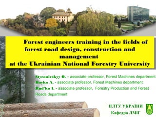 НЛТУ УКРАЇНИ
Кафедра ЛМіГ
Forest engineers training in the fields of
forest road design, construction and
management
at the Ukrainian National Forestry University
Forest engineers training in the fields of
forest road design, construction and
management
at the Ukrainian National Forestry University
Styranivskyy O. – associate professor, Forest Machines department
Boyko A. - associate professor, Forest Machines department
Rud’ko I. - associate professor, Forestry Production and Forest
Roads department
 