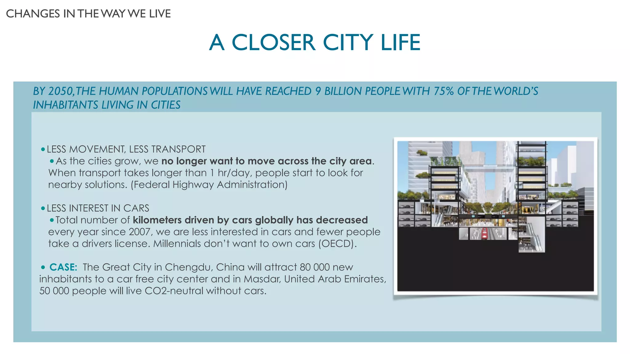 A CLOSER CITY LIFE	

CHANGES IN THE WAY WE LIVE	

BY 2050,THE HUMAN POPULATIONSWILL HAVE REACHED 9 BILLION PEOPLEWITH 75% OFTHEWORLD’S
INHABITANTS LIVING IN CITIES	

!
!
•LESS MOVEMENT, LESS TRANSPORT
•As the cities grow, we no longer want to move across the city area.
When transport takes longer than 1 hr/day, people start to look for
nearby solutions. (Federal Highway Administration)
!
•LESS INTEREST IN CARS
•Total number of kilometers driven by cars globally has decreased
every year since 2007, we are less interested in cars and fewer people
take a drivers license. Millennials don’t want to own cars (OECD).
!
• CASE: The Great City in Chengdu, China will attract 80 000 new
inhabitants to a car free city center and in Masdar, United Arab Emirates,
50 000 people will live CO2-neutral without cars.
!
!
!
 