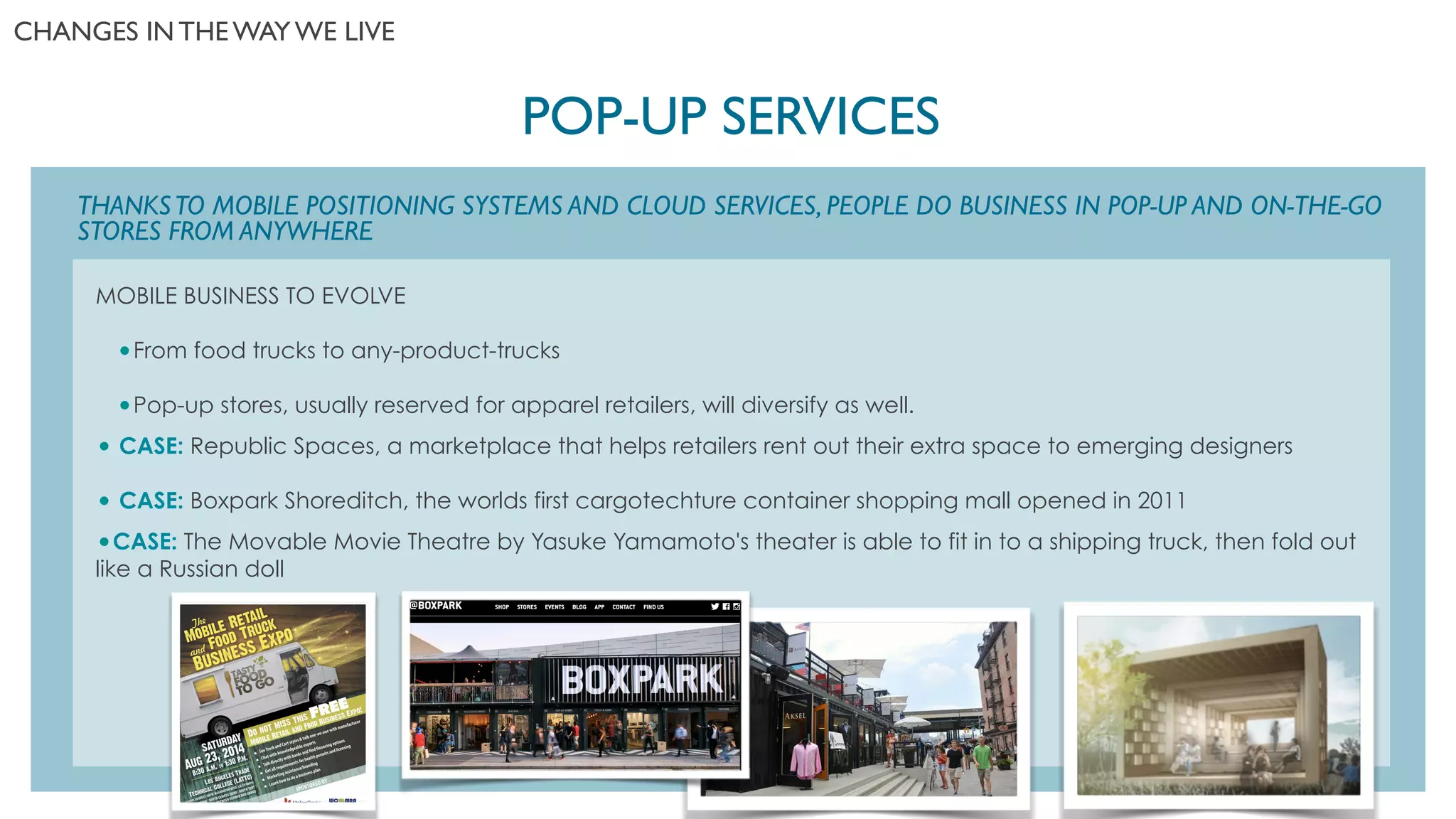 MOBILE BUSINESS TO EVOLVE
!
•From food trucks to any-product-trucks
!
•Pop-up stores, usually reserved for apparel retailers, will diversify as well.
!
• CASE: Republic Spaces, a marketplace that helps retailers rent out their extra space to emerging designers
!
• CASE: Boxpark Shoreditch, the worlds first cargotechture container shopping mall opened in 2011
!
•CASE: The Movable Movie Theatre by Yasuke Yamamoto's theater is able to fit in to a shipping truck, then fold out
like a Russian doll
THANKSTO MOBILE POSITIONING SYSTEMS AND CLOUD SERVICES, PEOPLE DO BUSINESS IN POP-UP AND ON-THE-GO
STORES FROM ANYWHERE
POP-UP SERVICES	

CHANGES IN THE WAY WE LIVE	

 