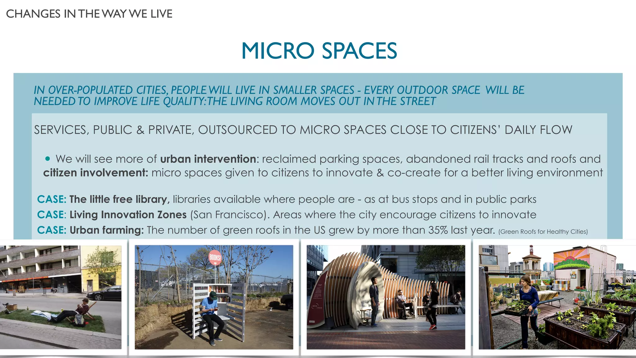 SERVICES, PUBLIC & PRIVATE, OUTSOURCED TO MICRO SPACES CLOSE TO CITIZENS’ DAILY FLOW
!
• We will see more of urban intervention: reclaimed parking spaces, abandoned rail tracks and roofs and
citizen involvement: micro spaces given to citizens to innovate & co-create for a better living environment
!
CASE: The little free library, libraries available where people are - as at bus stops and in public parks
CASE: Living Innovation Zones (San Francisco). Areas where the city encourage citizens to innovate
CASE: Urban farming: The number of green roofs in the US grew by more than 35% last year. (Green Roofs for Healthy Cities)
IN OVER-POPULATED CITIES, PEOPLEWILL LIVE IN SMALLER SPACES - EVERY OUTDOOR SPACE WILL BE
NEEDEDTO IMPROVE LIFE QUALITY:THE LIVING ROOM MOVES OUT INTHE STREET
MICRO SPACES	

CHANGES IN THE WAY WE LIVE	

 
