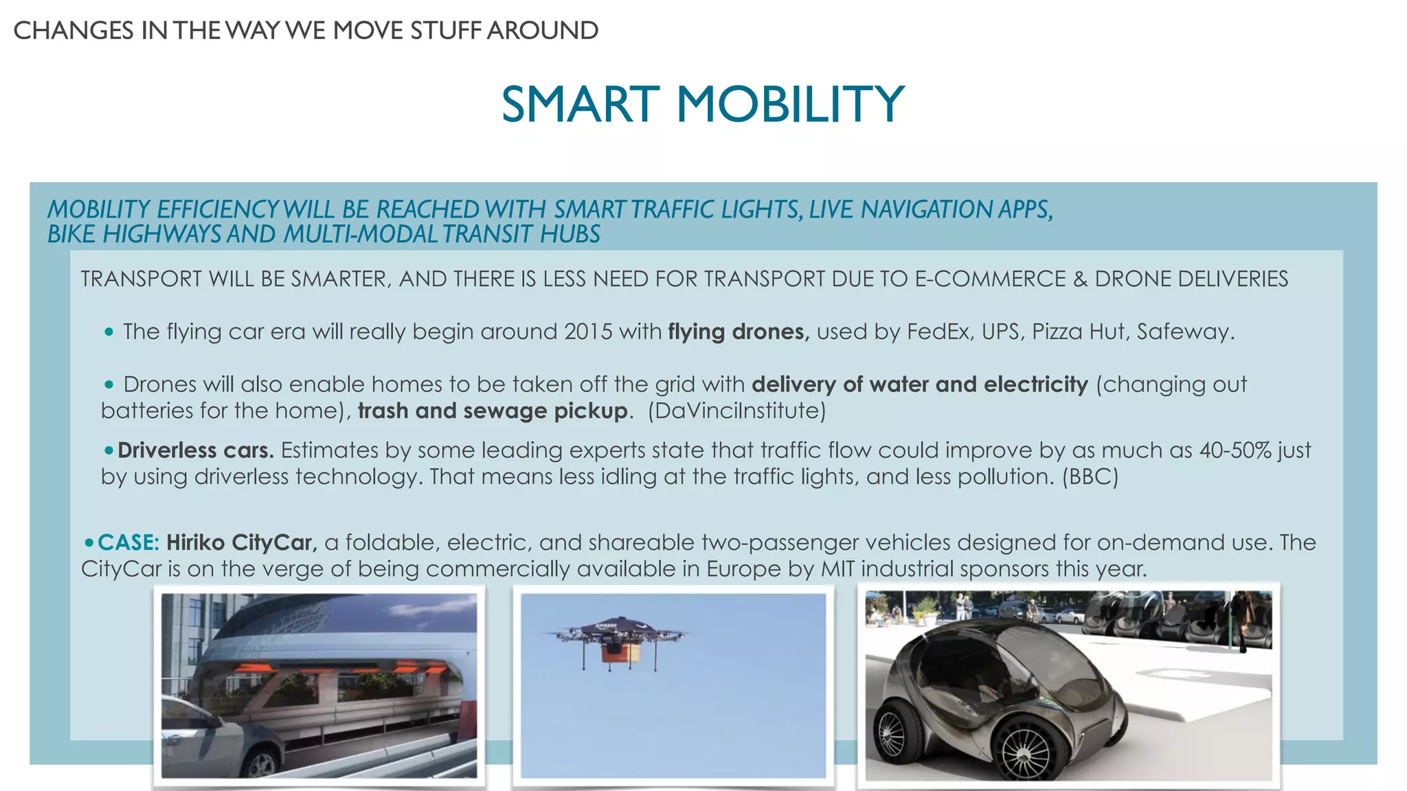 SMART MOBILITY	

CHANGES IN THE WAY WE MOVE STUFF AROUND	

TRANSPORT WILL BE SMARTER, AND THERE IS LESS NEED FOR TRANSPORT DUE TO E-COMMERCE & DRONE DELIVERIES
!
• The flying car era will really begin around 2015 with flying drones, used by FedEx, UPS, Pizza Hut, Safeway. 
!
• Drones will also enable homes to be taken off the grid with delivery of water and electricity (changing out
batteries for the home), trash and sewage pickup.  (DaVinciInstitute)
!
•Driverless cars. Estimates by some leading experts state that traffic flow could improve by as much as 40-50% just
by using driverless technology. That means less idling at the traffic lights, and less pollution. (BBC)
!!!
•CASE: Hiriko CityCar, a foldable, electric, and shareable two-passenger vehicles designed for on-demand use. The
CityCar is on the verge of being commercially available in Europe by MIT industrial sponsors this year.
MOBILITY EFFICIENCYWILL BE REACHEDWITH SMARTTRAFFIC LIGHTS, LIVE NAVIGATION APPS,
BIKE HIGHWAYS AND MULTI-MODALTRANSIT HUBS
 