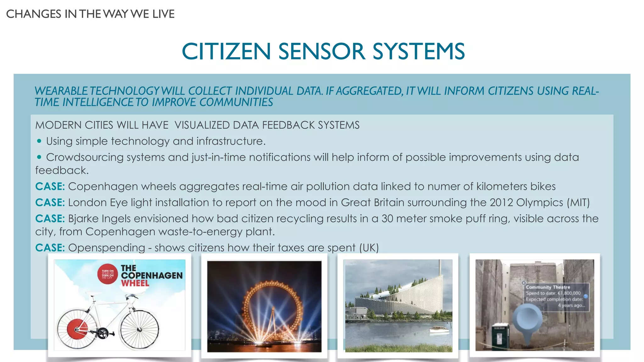 WEARABLETECHNOLOGYWILL COLLECT INDIVIDUAL DATA. IF AGGREGATED, ITWILL INFORM CITIZENS USING REAL-
TIME INTELLIGENCETO IMPROVE COMMUNITIES
CITIZEN SENSOR SYSTEMS	

!
MODERN CITIES WILL HAVE VISUALIZED DATA FEEDBACK SYSTEMS
• Using simple technology and infrastructure.
• Crowdsourcing systems and just-in-time notifications will help inform of possible improvements using data
feedback.
CASE: Copenhagen wheels aggregates real-time air pollution data linked to numer of kilometers bikes
CASE: London Eye light installation to report on the mood in Great Britain surrounding the 2012 Olympics (MIT)
CASE: Bjarke Ingels envisioned how bad citizen recycling results in a 30 meter smoke puff ring, visible across the
city, from Copenhagen waste-to-energy plant.
CASE: Openspending - shows citizens how their taxes are spent (UK)
CHANGES IN THE WAY WE LIVE	

 