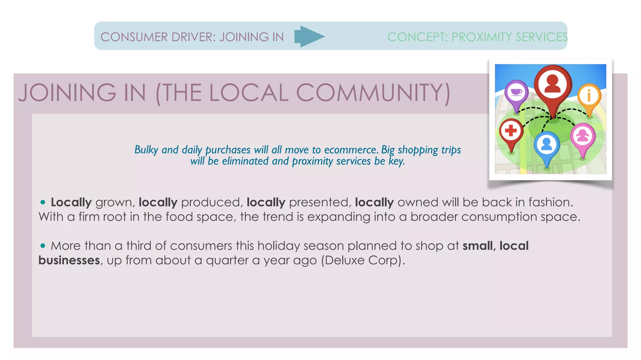 !
• Locally grown, locally produced, locally presented, locally owned will be back in fashion.
With a firm root in the food space, the trend is expanding into a broader consumption space.
!
• More than a third of consumers this holiday season planned to shop at small, local
businesses, up from about a quarter a year ago (Deluxe Corp).
!
!
!!
!
!
JOINING IN (THE LOCAL COMMUNITY)
CONSUMER DRIVER: JOINING IN CONCEPT: PROXIMITY SERVICES
!
Bulky and daily purchases will all move to ecommerce. Big shopping trips
will be eliminated and proximity services be key.
 