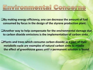 By making energy efficiency, one can decrease the amount of fuel
consumed by focus in the design of the styrene production plant.
Another way to help compensate for the environmental damage due
to carbon dioxide emissions is the implementation of carbon sinks.
Plants and trees which consume carbon dioxide as a part of their
metabolic cycle are examples of natural carbon sinks to reduce
the effect of greenhouse gases until a permanent solution is found.
 