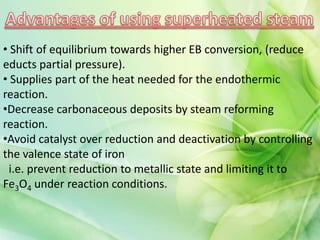 • Shift of equilibrium towards higher EB conversion, (reduce
educts partial pressure).
• Supplies part of the heat needed for the endothermic
reaction.
•Decrease carbonaceous deposits by steam reforming
reaction.
•Avoid catalyst over reduction and deactivation by controlling
the valence state of iron
i.e. prevent reduction to metallic state and limiting it to
Fe3O4 under reaction conditions.
 