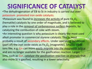 •The dehydrogenation of EB to St in industry is carried out over
potassium promoted iron oxide catalysts.
•Potassium was found to increases the activity of pure Fe2O3
(hematite) catalysts by one order of magnitude, and is believed to
play a role in the removal of carbonaceous surface deposits, by
catalyzing the combustion of coke with steam.
•An interesting question is why potassium is clearly the most used
alkali promoter in commercial styrene catalysts. This is most
probably a result of secondary effects. Under operating conditions
(part of) the iron oxide exists as Fe3O4 (magnetite). Smaller alkali
ions like, e.g. Li+ can more easily migrate into the magnetite lattice
and are no longer available for the gasification reaction. Larger
ions, such as Cs+, catalyze the gasification reaction so strongly that
also more St is gasified, resulting in a lower selectivity.
 