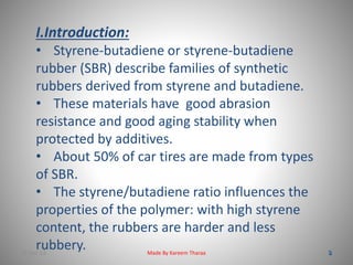 I.Introduction: 
• Styrene-butadiene or styrene-butadiene 
rubber (SBR) describe families of synthetic 
rubbers derived from styrene and butadiene. 
• These materials have good abrasion 
resistance and good aging stability when 
protected by additives. 
• About 50% of car tires are made from types 
of SBR. 
• The styrene/butadiene ratio influences the 
properties of the polymer: with high styrene 
content, the rubbers are harder and less 
rubbery. 
22-Dec-13 Made By Kareem Tharaa 
 