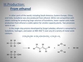 III.Production: 
From ethanol 
In other parts of the world, including South America, Eastern Europe, China, 
and India, butadiene was also produced from ethanol. While not competitive with 
steam cracking for producing large volumes of butadiene, lower capital costs make 
production from ethanol a viable option for smaller-capacity plants. Two processes 
were in use. 
In the single-step process developed by Sergei Lebedev, ethanol is converted to 
butadiene, hydrogen, and water at 400–450 °C over any of a variety of metal oxide 
catalysts. 
2 CH3CH2OH → CH2=CH-CH=CH2 + 2 H2O + H2 
 