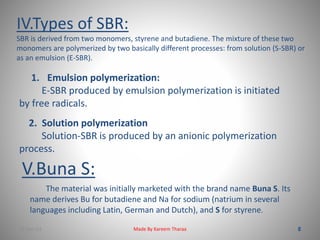 IV.Types of SBR: 
SBR is derived from two monomers, styrene and butadiene. The mixture of these two 
monomers are polymerized by two basically different processes: from solution (S-SBR) or 
as an emulsion (E-SBR). 
1. Emulsion polymerization: 
E-SBR produced by emulsion polymerization is initiated 
by free radicals. 
2. Solution polymerization 
Solution-SBR is produced by an anionic polymerization 
process. 
V.Buna S: 
The material was initially marketed with the brand name Buna S. Its 
name derives Bu for butadiene and Na for sodium (natrium in several 
languages including Latin, German and Dutch), and S for styrene. 
22-Dec-13 Made By Kareem Tharaa 
 