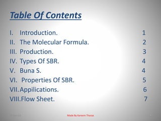 Table Of Contents 
I. Introduction. 1 
II. The Molecular Formula. 2 
III. Production. 3 
IV. Types Of SBR. 4 
V. Buna S. 4 
VI. Properties Of SBR. 5 
VII.Appilications. 6 
VIII.Flow Sheet. 7 
22-Dec-13 Made By Kareem Tharaa 
 