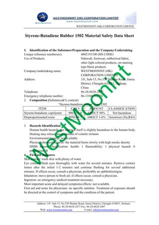 WESTMOONINT (HK) CORPORATION LIMITED


Styrene-Butadiene Rubber 1502 Material Safety Data Sheet


1. Identification of the Substance/Preparation and the Company/Undertaking
Unique reference numbers(s):              4002191100 (HS CODE)
Use of Products                           Sidewall, footwear, rubberized fabric,
                                          other light colored products, on-staining
                                          type black products
Company/undertaking name:                 WESTMOONINT (HK)
                                          CORPORATION LIMITED
Address:                                  3/F, Sub-15, No.530 Shuhan Road, Jinniu
                                          District, Chengdu 610031, Sichuan,
                                          China
Telephone:                                86-28-8628-2877
Emergency telephone number:               86-13540702776
2. Composition (Substance&% content)
                         “Styrene-butadiene rubber” type 1502
           ITEM                   CAS #          AMOUNT          CLASSIFICATION
Styrene-butadiene copolymer     9003-55-8      ABOUT 94%           Not hazardous
Disproportionated rosin         8050-09-7      ABOUT 1-6% Sensitizer (Xn,R43)

3. Hazards Identification
     Human health hazards: the material itself is slightly hazardous to the human body.
     Heating may release small amount of volatile irritants
     Environmental hazards: not available
     Physical/chemical hazards: the material burns slowly with high smoke density
     HMIS hazard classification: health: 1 flammability: 1 physical hazard: 0
     protections: B
4. First aid measures
Skin contact: wash skin with plenty of water
Eye contact: flush eyes thoroughly with water for several minutes. Remove contact
lenses after the initial 1-2 minutes and continue flushing for several additional
minutes. If effects occur, consult a physician, preferably an ophthalmologist.
Inhalation: move person to fresh air; if effects occur, consult a physician.
Ingestion: no emergency medical treatment necessary.
Most important acute and delayed symptoms/effects: not available.
First aid and notes for physicians: no specific antidote. Treatment of exposure should
be directed at the control of symptoms and the condition of the patient.


          Address: 3/F, Sub-15, No.530 Shuhan Road, Jinniu District, Chengdu 610031, Sichuan
                         Phone: 86-28-8628-2877 Fax: 86-28-8628-2897
            Web: www.westmoonint.com               E-mail: info@westmoonint.com
 