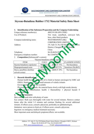 WESTMOONINT (HK) CORPORATION LIMITED


Styrene-Butadiene Rubber 1712 Material Safety Data Sheet


1. Identification of the Substance/Preparation and the Company/Undertaking
Unique reference numbers(s):                 4002191100 (HS CODE)
Use of Products                              Tire tread, camelback, conveyor belt,
                                             hose, other black products
Company/undertaking name:                    WESTMOONINT (HK)
                                             CORPORATION LIMITED
Address:                                     3/F, Sub-15, No.530 Shuhan Road, Jinniu
                                             District, Chengdu 610031, Sichuan,
                                             China
Telephone:                                   86-28-8628-2877
Emergency telephone number:                  86-13540702776
2. Composition (Substance&% content)
                            “Styrene-butadiene rubber” type 1712
           ITEM                      CAS #          AMOUNT         CLASSIFICATION
Styrene-butadiene copolymer         9003-55-8     ABOUT 73%          Not hazardous
Disproportionated rosin             8050-09-7      ABOUT 5% Sensitizer (Xn,R43)
Heavy paraffinic distillate        64742-04-7     ABOUT 29%          Not hazardous
solvent extract

3. Hazards Identification
    Human health hazards: Aromatic oil is listed as human carcinogen by IARC and
    OSHA. Heating may release small amounts of volatile irritants
    Environmental hazards: not available
    Physical/chemical hazards: the material burns slowly with high smoke density
    HMIS hazard classification: health: 2 flammability: 1 physical hazard: 0
    protections: B
4. First aid measures
Skin contact: wash skin with plenty of water
Eye contact: flush eyes thoroughly with water for several minutes. Remove contact
lenses after the initial 1-2 minutes and continue flushing for several additional
minutes. If effects occur, consult a physician, preferably an ophthalmologist.
Inhalation: move person to fresh air; if effects occur, consult a physician.
Ingestion: no emergency medical treatment necessary.
Most important acute and delayed symptoms/effects: not available.



         Address: 3/F, Sub-15, No.530 Shuhan Road, Jinniu District, Chengdu 610031, Sichuan
                        Phone: 86-28-8628-2877 Fax: 86-28-8628-2897
           Web: www.westmoonint.com               E-mail: info@westmoonint.com
 