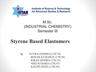 Styrene Based Elastomers
Institute of Science & Technology
for Advanced Studies & Research
M.Sc.
(INDUSTRIAL CHEMISTRY)
Semester III
By: YUVRAJ SINDHA (17IC70)
RONAK KUMAWAT (17IC58)
KIRAN SINDHA (17IC39)
NIKUNJ BARIA (17IC47)
KALPIN PATEL (17IC36)
 