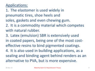 Applications: 
1. The elastomer is used widely in 
pneumatic tires, shoe heels and 
soles, gaskets and even chewing gum. 
2. It is a commodity material which competes 
with natural rubber. 
3. Latex (emulsion) SBR is extensively used 
in coated papers, being one of the most cost-effective 
resins to bind pigmented coatings. 
4. It is also used in building applications, as a 
sealing and binding agent behind renders as an 
alternative to PVA, but is more expensive. 
26-Dec-13 Made By Salem EL Feky & Kareem Tharaa 4 
 