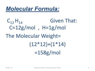 Molecular Formula: 
C12 H14 Given That: 
C=12g/mol , H=1g/mol 
The Molecular Weight= 
(12*12)+(1*14) 
=158g/mol 
26-Dec-13 Made By Salem EL Feky & Kareem Tharaa 6 
 