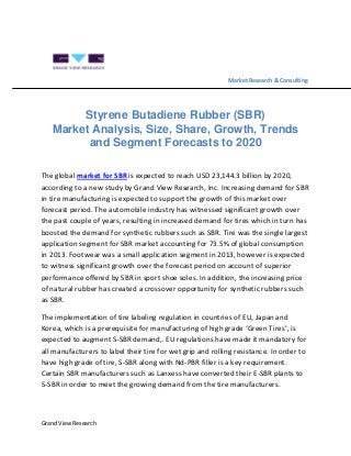 Grand View Research
Market Research & Consulting
Styrene Butadiene Rubber (SBR)
Market Analysis, Size, Share, Growth, Trends
and Segment Forecasts to 2020
The global market for SBR is expected to reach USD 23,144.3 billion by 2020,
according to a new study by Grand View Research, Inc. Increasing demand for SBR
in tire manufacturing is expected to support the growth of this market over
forecast period. The automobile industry has witnessed significant growth over
the past couple of years, resulting in increased demand for tires which in turn has
boosted the demand for synthetic rubbers such as SBR. Tire was the single largest
application segment for SBR market accounting for 73.5% of global consumption
in 2013. Footwear was a small application segment in 2013, however is expected
to witness significant growth over the forecast period on account of superior
performance offered by SBR in sport shoe soles. In addition, the increasing price
of natural rubber has created a crossover opportunity for synthetic rubbers such
as SBR.
The implementation of tire labeling regulation in countries of EU, Japan and
Korea, which is a prerequisite for manufacturing of high grade ‘Green Tires’, is
expected to augment S-SBR demand,. EU regulations have made it mandatory for
all manufacturers to label their tire for wet grip and rolling resistance. In order to
have high grade of tire, S-SBR along with Nd-PBR filler is a key requirement.
Certain SBR manufacturers such as Lanxess have converted their E-SBR plants to
S-SBR in order to meet the growing demand from the tire manufacturers.
 