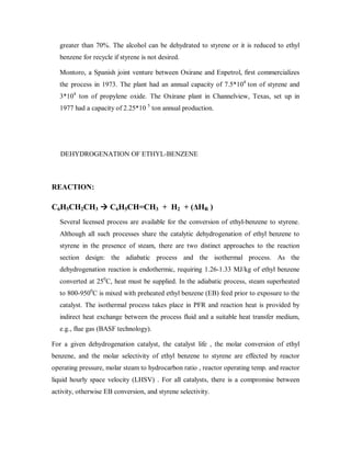 greater than 70%. The alcohol can be dehydrated to styrene or it is reduced to ethyl
benzene for recycle if styrene is not desired.
Montoro, a Spanish joint venture between Oxirane and Enpetrol, first commercializes
the process in 1973. The plant had an annual capacity of 7.5*104
ton of styrene and
3*104
ton of propylene oxide. The Oxirane plant in Channelview, Texas, set up in
1977 had a capacity of 2.25*10 5
ton annual production.
DEHYDROGENATION OF ETHYL-BENZENE
REACTION:
C6H5CH2CH3 ÆÆC6H5CH=CH3 + H2 + (û+R )
Several licensed process are available for the conversion of ethyl-benzene to styrene.
Although all such processes share the catalytic dehydrogenation of ethyl benzene to
styrene in the presence of steam, there are two distinct approaches to the reaction
section design: the adiabatic process and the isothermal process. As the
dehydrogenation reaction is endothermic, requiring 1.26-1.33 MJ/kg of ethyl benzene
converted at 250
C, heat must be supplied. In the adiabatic process, steam superheated
to 800-9500
C is mixed with preheated ethyl benzene (EB) feed prior to exposure to the
catalyst. The isothermal process takes place in PFR and reaction heat is provided by
indirect heat exchange between the process fluid and a suitable heat transfer medium,
e.g., flue gas (BASF technology).
For a given dehydrogenation catalyst, the catalyst life , the molar conversion of ethyl
benzene, and the molar selectivity of ethyl benzene to styrene are effected by reactor
operating pressure, molar steam to hydrocarbon ratio , reactor operating temp. and reactor
liquid hourly space velocity (LHSV) . For all catalysts, there is a compromise between
activity, otherwise EB conversion, and styrene selectivity.
 