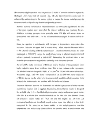 Because the dehydrogenation reaction produces 2 moles of products otherwise styrene &
Hydrogen , for every mole of reactant , i.e., EB ,the desired reaction course can be
enhanced by adding steam to the reactor system to reduce the styrene partial pressure in
the reactor and /or by reducing the reactor operating pressure.
As these increase conversion or other refinements and approaches equilibrium, the rate
of the main reaction slows down but the rates of undesired side reactions do not.
Adiabatic operating pressures were generally about 138 kPa with molar steam to
hydrocarbon ratio above 14:1. For the isothermal reactor designs, it is maintained at 6-
8:1.
Since the reaction is endothermic with increase in temperature, conversion also
increases. However, an upper limit to reactor temp ; when temp are increased above
6100
C ,thermal cracking of EB & styrene occurs , since in isothermal process the temp
maintained at 580-6100
C across the catalyst bed, where in adiabatic reactor the feed
mixture generally introduced at 660-6100
C .Decreasing the residence time in the
adiabatic process reduces the potential selectivity over isothermal process.
As for LHSV, molar conversion of EB is an inverse function of this parameter since
higher velocities mean lower residence time. This in turn reduces molar conversion.
For adiabatic reactors designed LHSVs of .4-.6 m 3
/hr EB per cubic meter of catalyst.
Within this range , a 60-70% molar conversion of EB and a 90-95% molar selectivity
of EB to styrene can be achieved with commercially available dehydrogenation .It is
believed that similar results are obtained with the isothermal process.
The main difference between the isothermal and adiabatic processes is in the way the
endothermic reaction heat is supplied. In principle, the isothermal reactor is designed
like a shell& tube H.E.: a fixed bed dehydrogenation catalyst and reactant gas is on the
tube side, & a suitable heat transfer medium is on the shell side. The diameter of the
self-contained reactor tubes are 10-20 cm and the lengths are 2.4-3.7m .All
commercial catalysts are formulated around an iron oxide base inherent to this ferric
compound is the reduction to lower oxides at the dehydrogenation reaction
temperature. The most widely used additives are chromic oxide as the stabilizer and
 
