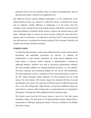 potassium oxide as the coke retardants. Thus, the catalyst is self-regenerative, there by
allowing such residues to built up to an equilibrium level.
One difference between licensed adiabatic technologies is in the configuration of the
dehydrogenation reactor, e.g., instead of a radial–flow reactor, a fixed-bed axial reactor
may be employed. Another difference in technologies is in the reactor feed heat
exchanger section. Instead of only steam passing through a fired heater, all of the EB and
vaporization/dilution is combined with the mixture is raised to the reaction temp in a fired
heater. Although similar in concept, the process involves heating the steam and EB in
separate coils of a fired heater. As temperatures well above 850 0
C may be encountered
with both processes, the potential for thermal cracking of EB is increased. Therefore, the
residence time in heater should be minimized.
PURIFICATION
To obtain the desired product, crude styrene effluent from the reaction section must be
fractionated and undesirable by-products are removed. To minimize the
polymerization of vinyl aromatic compounds, low temp vacuum distillation of the
crude styrene is necessary. Further reduction in polymerization is obtained by
employing inhibitors. Inhibitors were used as extensively polymerization reductant.
The main nonsulfur inhibitors are nitrogen-substituted aromatics, e.g., nitro-phenols.
The most commonly used commercial inhibitor for this service 4-tert-butylcetahol.
The entire purification section is composed of three vacuum fractionators in series. In
the first column benzene& toluene impurities are been separated from the crude
styrene. The next column is EB recycle column, here unreacted EB been recovered
and fed back to the reactor. The separation of EB from styrene is difficult because they
have a very close boiling point. High efficiency, low-pressure distillation column are
used. However, extensive effort is being made to commercialize the use of packing for
this purpose. Such approach offers significant reduction in pressure drop.
The bottom stream from the EB recycle stream is been fed to the final styrene
purification column. The feed stream to the final purification column contains EB at a
concentration of 1000 ppm. High purity product of styrene is obtained as the distillate
and send to storage.
 