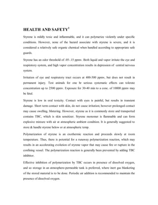 HEALTH AND SAFETY1
Styrene is mildly toxic and inflammable, and it can polymerize violently under specific
conditions. However, none of the hazard associate with styrene is severe, and it is
considered a relatively safe organic chemical when handled according to appropriate safe
guards.
Styrene has an odor threshold of .05-.15 ppmv. Both liquid and vapor irritate the eye and
respiratory system, and high vapor concentration results in depression of central nervous
system.
Irritation of eye and respiratory tract occurs at 400-500 ppmv, but does not result in
permanent injury. Test animals for one hr serious systematic effects can tolerate
concentration up to 2500 ppmv. Exposure for 30-40 min to a conc. of 10000 ppmv may
be fatal.
Styrene is low in oral toxicity. Contact with eyes is painful, but results in transient
damage. Short term contact with skin, do not cause irritation; however prolonged contact
may cause swelling, blistering. However, styrene as it is commonly store and transported
contains TBC, which is skin sensitizer. Styrene monomer is flammable and can form
explosive mixture with air at atmospheric ambient condition. It is generally suggested to
store & handle styrene below or at atmospheric temp.
Polymerization of styrene is an exothermic reaction and proceeds slowly at room
temperature. Thus, there is potential for a runaway polymerization reaction, which may
results in an accelerating evolution of styrene vapor that may cause fire or rupture in the
confining vessel. The polymerization reaction is generally been prevented by adding TBC
inhibitor.
Effective inhibition of polymerization by TBC occurs in presence of dissolved oxygen,
and so storage in an atmosphere-permeable tank is preferred, where inert gas blanketing
of the stored material is to be done. Periodic air addition is recommended to maintain the
presence of dissolved oxygen.
 
