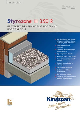 Insulation
                                            CI/Sfb
                                                     (27.9)   Rn7      M2
                                           Sixth Issue              May 2007




                 H 350 R
PROTECTED MEMBRANE FLAT ROOFS AND
ROOF GARDENS


                               q   High performance rigid extruded
                                   polystyrene insulation – thermal
                                   conductivity 0.029–0.031 W/m.K
                               q   Protects waterproofing
                                   membrane
                               q   Closed cell structure minimises
                                   water absorption
                               q   High compressive strength
                               q   Withstands freeze / thaw cycling
                               q   Green roofs are environmentally
                                   beneficial
                               q   Resistant to the passage of
                                   water vapour
                               q   Easy to handle and install
                               q   Ideal for new build and
                                   refurbishment
                               q   Non–deleterious material
                               q   CFC/HCFC–free with zero Ozone
                                   Depletion Potential (ODP)
 