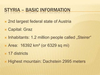 Styria – basicinformation2nd largestfederalstateof AustriaCapital: GrazInhabitants: 1.2 millionpeoplecalled „Steirer“Area:  16392 km² (or 6329 sq mi)17 districtsHighestmountain: Dachstein 2995 meters