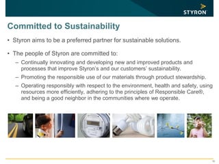 10
Committed to Sustainability
• Styron aims to be a preferred partner for sustainable solutions.
• The people of Styron are committed to:
– Continually innovating and developing new and improved products and
processes that improve Styron’s and our customers’ sustainability.
– Promoting the responsible use of our materials through product stewardship.
– Operating responsibly with respect to the environment, health and safety, using
resources more efficiently, adhering to the principles of Responsible Care®,
and being a good neighbor in the communities where we operate.
 
