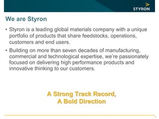 2
We are Styron
• Styron is a leading global materials company with a unique
portfolio of products that share feedstocks, operations,
customers and end users.
• Building on more than seven decades of manufacturing,
commercial and technological expertise, we’re passionately
focused on delivering high performance products and
innovative thinking to our customers.
A Strong Track Record,
A Bold Direction
 