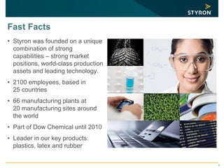 3
Fast Facts
• Styron was founded on a unique
combination of strong
capabilities – strong market
positions, world-class production
assets and leading technology.
• 2100 employees, based in
25 countries
• 66 manufacturing plants at
20 manufacturing sites around
the world
• Part of Dow Chemical until 2010
• Leader in our key products:
plastics, latex and rubber
 