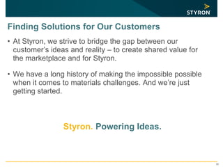 30
Finding Solutions for Our Customers
• At Styron, we strive to bridge the gap between our
customer’s ideas and reality – to create shared value for
the marketplace and for Styron.
• We have a long history of making the impossible possible
when it comes to materials challenges. And we’re just
getting started.
Styron. Powering Ideas.
 
