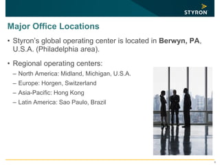 Major Office Locations
• Styron’s global operating center is located in Berwyn, PA,
U.S.A. (Philadelphia area).
• Regional operating centers:
– North America: Midland, Michigan, U.S.A.
– Europe: Horgen, Switzerland
– Asia-Pacific: Hong Kong
– Latin America: Sao Paulo, Brazil
6
 