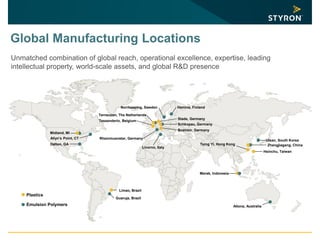 Global Manufacturing Locations
Unmatched combination of global reach, operational excellence, expertise, leading
intellectual property, world-scale assets, and global R&D presence
Midland, MI
Limao, Brazil
Terneuzen, The Netherlands
Tessenderlo, Belgium
Boehlen, Germany
Schkopau, Germany
Livorno, Italy
Rheinmuenster, Germany
Merak, Indonesia
Altona, Australia
Tsing Yi, Hong Kong
Hsinchu, Taiwan
Zhangjiagang, China
Plastics
Emulsion Polymers
Guaruja, Brazil
Stade, Germany
Norrkoeping, Sweden Hamina, Finland
Dalton, GA
Allyn’s Point, CT
Ulsan, South Korea
 