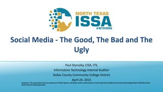 @NTXISSA
Social Media - The Good, The Bad and The
Ugly
Paul Styrvoky, CISA, ITIL
Information Technology Internal Auditor
Dallas County Community College District
April 24, 2015
Disclaimer: This presentation does not represent an official opinion, solicitation and/or endorsement of social media by the Dallas County Community College District (DCCCD) and the
DCCCD Internal Audit Department
 