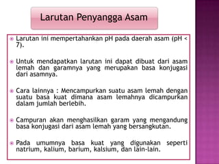  Larutan ini mempertahankan pH pada daerah asam (pH <
7).
 Untuk mendapatkan larutan ini dapat dibuat dari asam
lemah dan garamnya yang merupakan basa konjugasi
dari asamnya.
 Cara lainnya : Mencampurkan suatu asam lemah dengan
suatu basa kuat dimana asam lemahnya dicampurkan
dalam jumlah berlebih.
 Campuran akan menghasilkan garam yang mengandung
basa konjugasi dari asam lemah yang bersangkutan.
 Pada umumnya basa kuat yang digunakan seperti
natrium, kalium, barium, kalsium, dan lain-lain.
Larutan Penyangga Asam
 