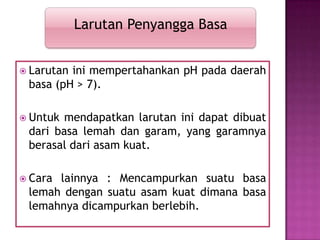  Larutan ini mempertahankan pH pada daerah
basa (pH > 7).
 Untuk mendapatkan larutan ini dapat dibuat
dari basa lemah dan garam, yang garamnya
berasal dari asam kuat.
 Cara lainnya : Mencampurkan suatu basa
lemah dengan suatu asam kuat dimana basa
lemahnya dicampurkan berlebih.
Larutan Penyangga Basa
 