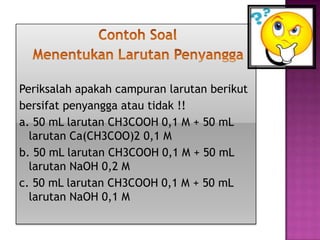 Periksalah apakah campuran larutan berikut
bersifat penyangga atau tidak !!
a. 50 mL larutan CH3COOH 0,1 M + 50 mL
larutan Ca(CH3COO)2 0,1 M
b. 50 mL larutan CH3COOH 0,1 M + 50 mL
larutan NaOH 0,2 M
c. 50 mL larutan CH3COOH 0,1 M + 50 mL
larutan NaOH 0,1 M
 