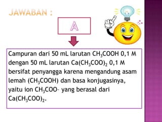 Campuran dari 50 mL larutan CH3COOH 0,1 M
dengan 50 mL larutan Ca(CH3COO)2 0,1 M
bersifat penyangga karena mengandung asam
lemah (CH3COOH) dan basa konjugasinya,
yaitu ion CH3COO– yang berasal dari
Ca(CH3COO)2.
 
