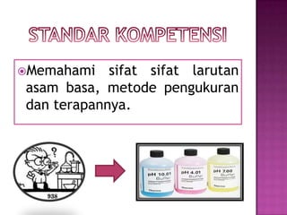 Memahami sifat sifat larutan
asam basa, metode pengukuran
dan terapannya.
 
