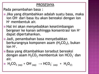 PROSESNYA
Pada penambahan basa :
 Jika yang ditambahkan adalah suatu basa, maka
ion OH- dari basa itu akan bereaksi dengan ion
H+ membentuk air.
 Hal ini akan menyebabkan kesetimbangan
bergeser ke kanan sehingga konsentrasi ion H+
dapat dipertahankan.
 Jadi, penambahan basa menyebabkan
berkurangnya komponen asam (H2CO3), bukan
ion H+.
 Basa yang ditambahkan tersebut bereaksi
dengan asam H2CO3 membentuk ion HCO3
- dan
air.
 H2CO3 (aq) + OH-
(aq) → HCO3
-
(aq) + H2O(l)
 