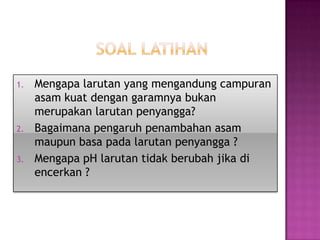 1. Mengapa larutan yang mengandung campuran
asam kuat dengan garamnya bukan
merupakan larutan penyangga?
2. Bagaimana pengaruh penambahan asam
maupun basa pada larutan penyangga ?
3. Mengapa pH larutan tidak berubah jika di
encerkan ?
 