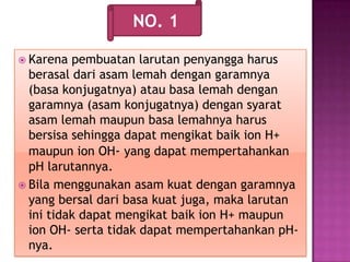 Karena pembuatan larutan penyangga harus
berasal dari asam lemah dengan garamnya
(basa konjugatnya) atau basa lemah dengan
garamnya (asam konjugatnya) dengan syarat
asam lemah maupun basa lemahnya harus
bersisa sehingga dapat mengikat baik ion H+
maupun ion OH- yang dapat mempertahankan
pH larutannya.
 Bila menggunakan asam kuat dengan garamnya
yang bersal dari basa kuat juga, maka larutan
ini tidak dapat mengikat baik ion H+ maupun
ion OH- serta tidak dapat mempertahankan pH-
nya.
NO. 1
 