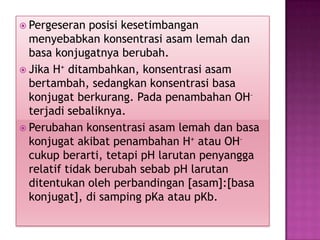  Pergeseran posisi kesetimbangan
menyebabkan konsentrasi asam lemah dan
basa konjugatnya berubah.
 Jika H+ ditambahkan, konsentrasi asam
bertambah, sedangkan konsentrasi basa
konjugat berkurang. Pada penambahan OH–
terjadi sebaliknya.
 Perubahan konsentrasi asam lemah dan basa
konjugat akibat penambahan H+ atau OH–
cukup berarti, tetapi pH larutan penyangga
relatif tidak berubah sebab pH larutan
ditentukan oleh perbandingan [asam]:[basa
konjugat], di samping pKa atau pKb.
 