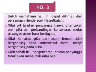 Untuk memahami hal ini, dapat ditinjau dari
persamaan Henderson- Hasselbalch.
 Nilai pH larutan penyangga hanya ditentukan
oleh pKa dan perbandingan konsentrasi molar
pasangan asam basa konjugat.
 Nilai Ka atau pKa dari asam lemah tidak
bergantung pada konsentrasi asam, tetapi
bergantung pada suhu.
 Oleh sebab itu, pengenceran larutan penyangga
tidak akan mengubah nilai pKa.
NO. 3
 