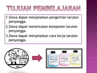 1.Siswa dapat menjelaskan pengertian larutan
penyangga.
2.Siswa dapat menentukan komponen larutan
penyangga.
3.Siswa dapat menjelaskan cara kerja larutan
penyangga.
 