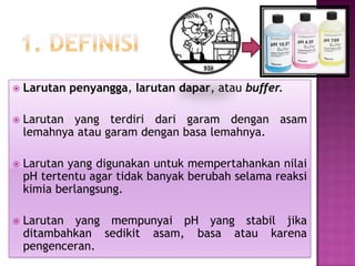  Larutan penyangga, larutan dapar, atau buffer.
 Larutan yang terdiri dari garam dengan asam
lemahnya atau garam dengan basa lemahnya.
 Larutan yang digunakan untuk mempertahankan nilai
pH tertentu agar tidak banyak berubah selama reaksi
kimia berlangsung.
 Larutan yang mempunyai pH yang stabil jika
ditambahkan sedikit asam, basa atau karena
pengenceran.
 