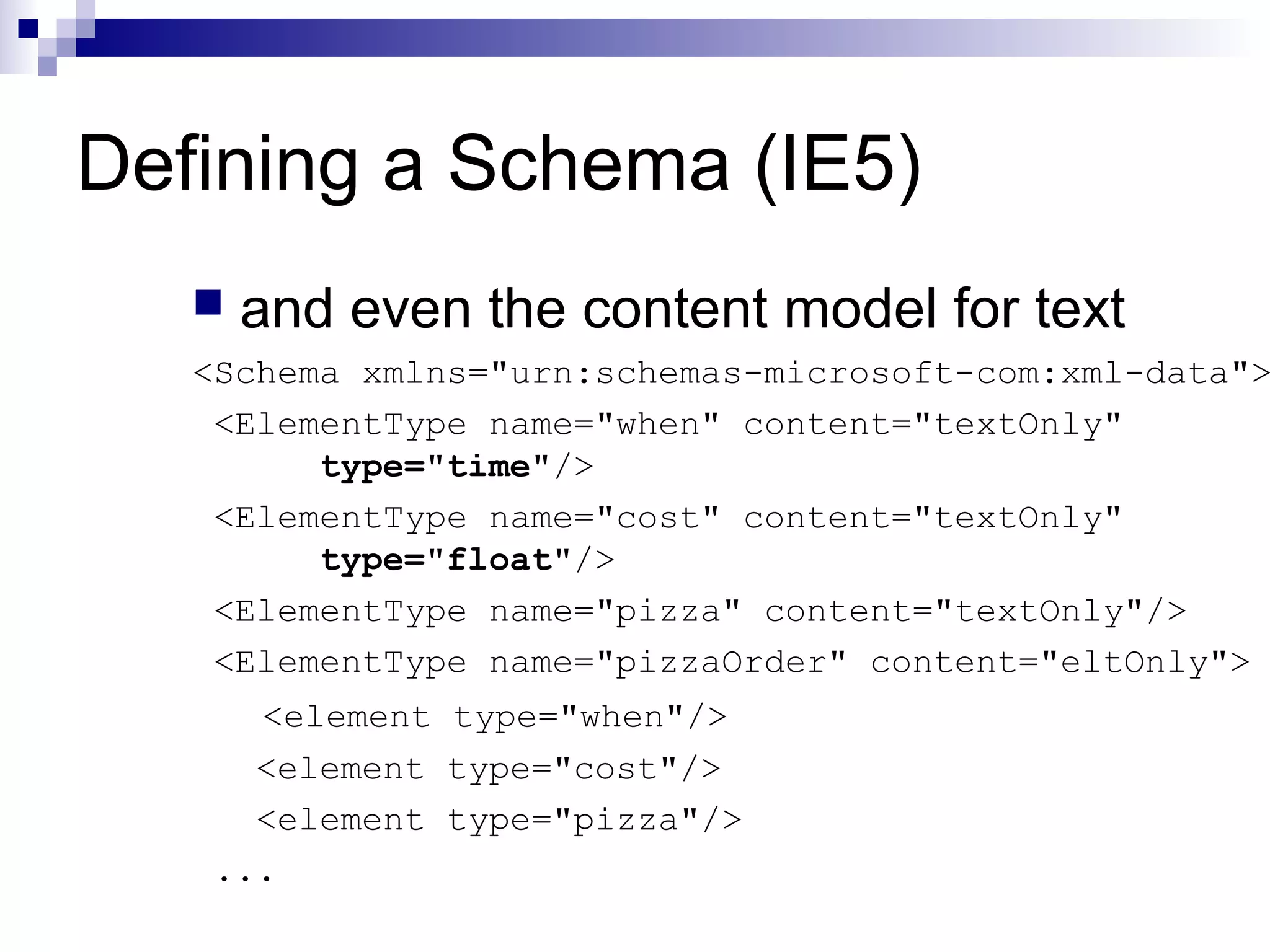 Defining a Schema (IE5)
 and even the content model for text
<Schema xmlns="urn:schemas-microsoft-com:xml-data">
<ElementType name="when" content="textOnly"
type="time"/>
<ElementType name="cost" content="textOnly"
type="float"/>
<ElementType name="pizza" content="textOnly"/>
<ElementType name="pizzaOrder" content="eltOnly">
<element type="when"/>
<element type="cost"/>
<element type="pizza"/>
...
 