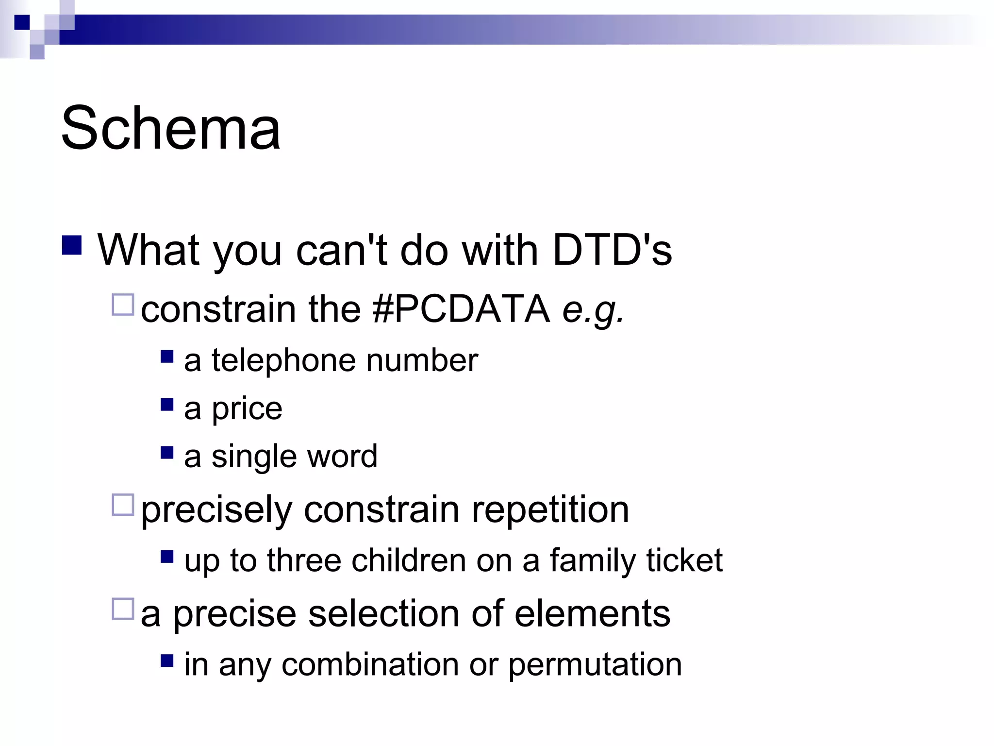 Schema
 What you can't do with DTD's
constrain the #PCDATA e.g.
 a telephone number
 a price
 a single word
precisely constrain repetition
 up to three children on a family ticket
a precise selection of elements
 in any combination or permutation
 
